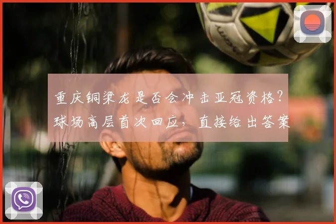 重庆铜梁龙是否会冲击亚冠资格？球场高层首次回应，直接给出答案_向余望_1