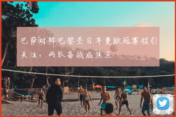 巴萨对阵巴黎圣日耳曼欧冠赛程引关注，两队备战成焦点