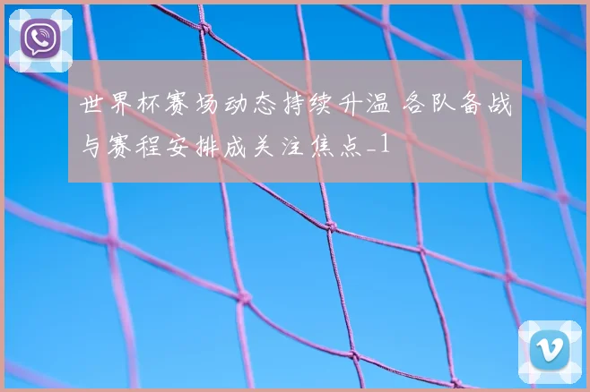 世界杯赛场动态持续升温 各队备战与赛程安排成关注焦点_1