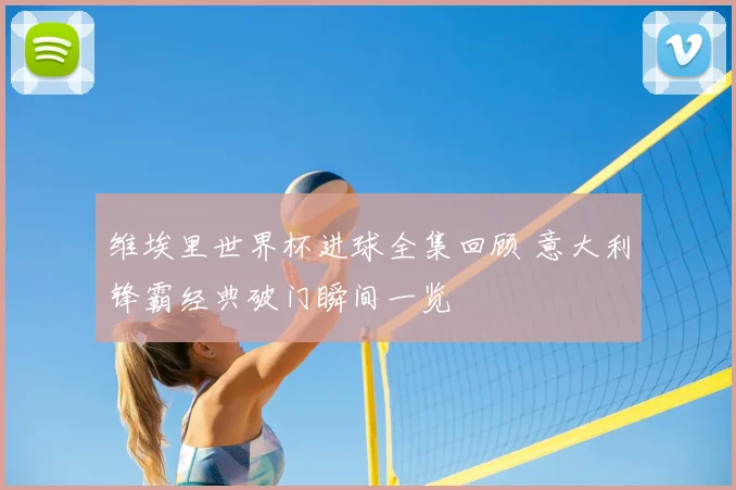 维埃里世界杯进球全集回顾 意大利锋霸经典破门瞬间一览