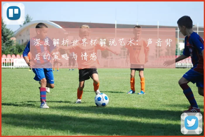 深度解析世界杯解说艺术：声音背后的策略与情感