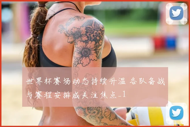 世界杯赛场动态持续升温 各队备战与赛程安排成关注焦点_1