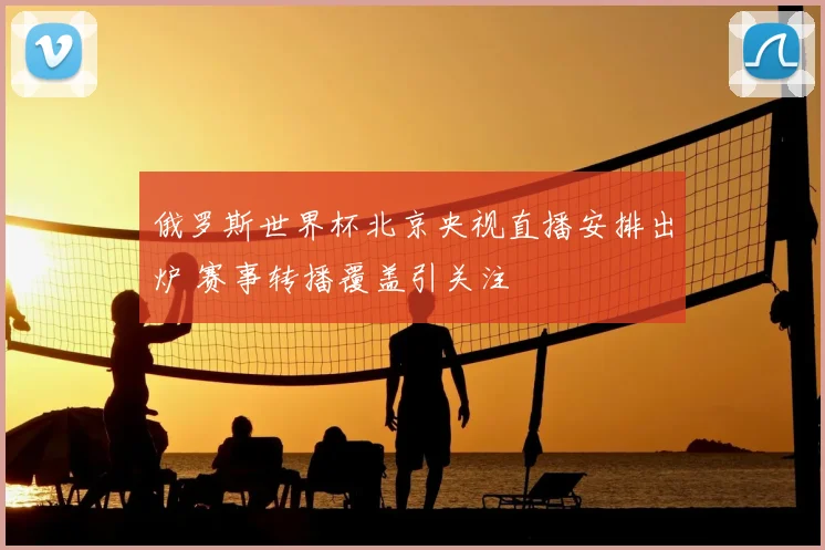 俄罗斯世界杯北京央视直播安排出炉 赛事转播覆盖引关注