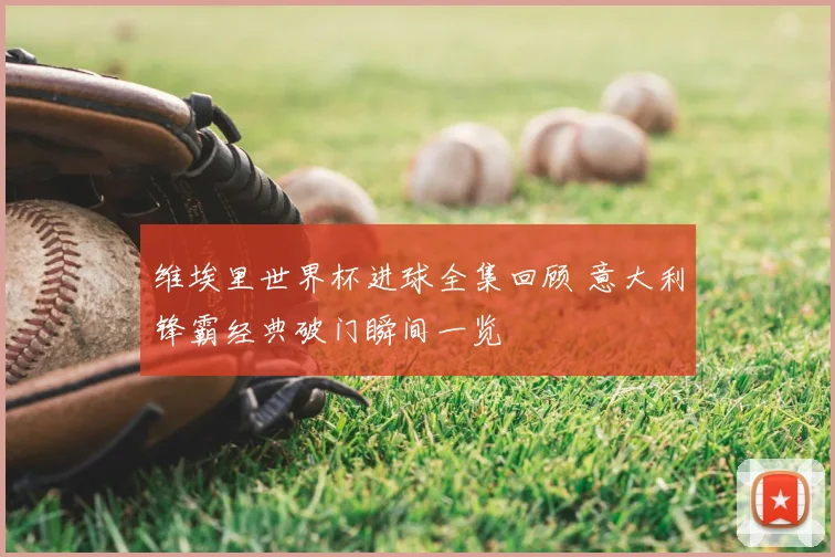 维埃里世界杯进球全集回顾 意大利锋霸经典破门瞬间一览