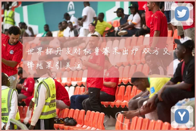 世界杯丹麦对秘鲁赛果出炉 双方交锋结果引关注