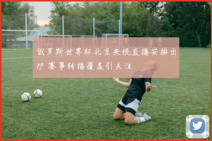 俄罗斯世界杯北京央视直播安排出炉 赛事转播覆盖引关注