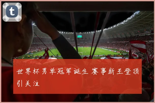 世界杯男单冠军诞生 赛事新王登顶引关注