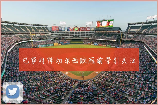 巴萨对阵切尔西欧冠前景引关注