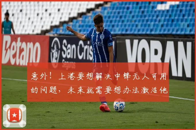 意外！上港要想解决中锋无人可用的问题，未来就需要想办法激活他